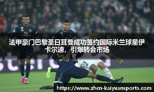 法甲豪门巴黎圣日耳曼成功签约国际米兰球星伊卡尔迪，引爆转会市场